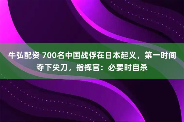 牛弘配资 700名中国战俘在日本起义,第一时间夺下尖刀,指挥官:必要时自杀