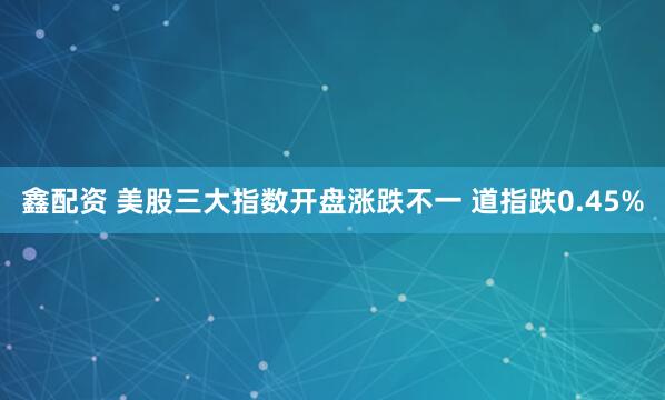鑫配资 美股三大指数开盘涨跌不一 道指跌0.45%