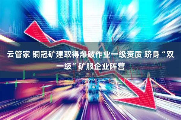 云管家 铜冠矿建取得爆破作业一级资质 跻身“双一级”矿服企业阵营