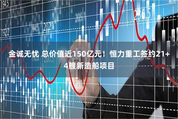 金诚无忧 总价值近150亿元！恒力重工签约21+4艘新造船项目