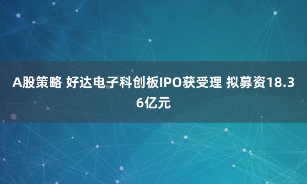 A股策略 好达电子科创板IPO获受理 拟募资18.36亿元