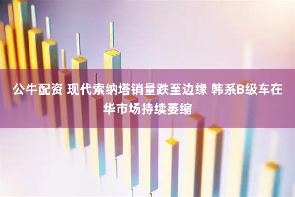 公牛配资 现代索纳塔销量跌至边缘 韩系B级车在华市场持续萎缩