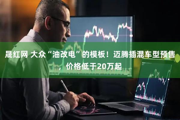 晟红网 大众“油改电”的模板!迈腾插混车型预售,价格低于20万起