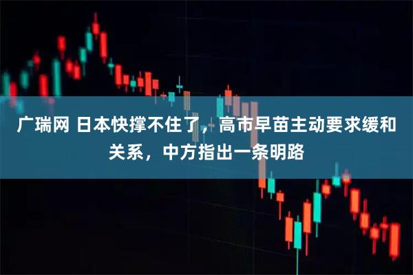 广瑞网 日本快撑不住了，高市早苗主动要求缓和关系，中方指出一条明路