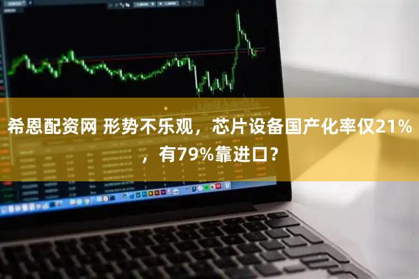 希恩配资网 形势不乐观，芯片设备国产化率仅21%，有79%靠进口？