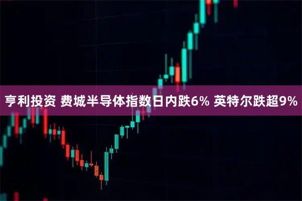 亨利投资 费城半导体指数日内跌6% 英特尔跌超9%