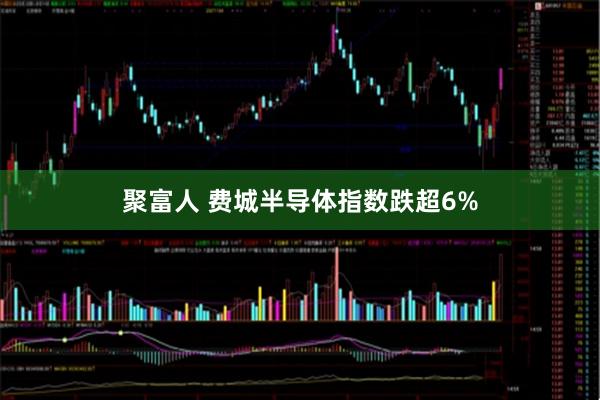 聚富人 费城半导体指数跌超6%