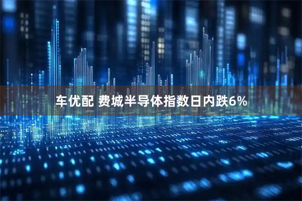 车优配 费城半导体指数日内跌6%