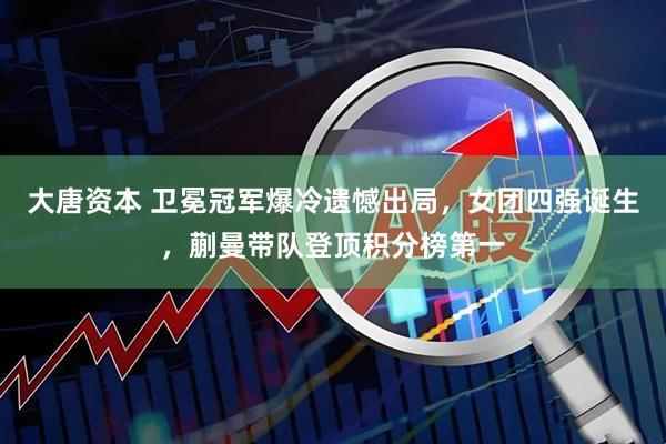 大唐资本 卫冕冠军爆冷遗憾出局，女团四强诞生，蒯曼带队登顶积分榜第一