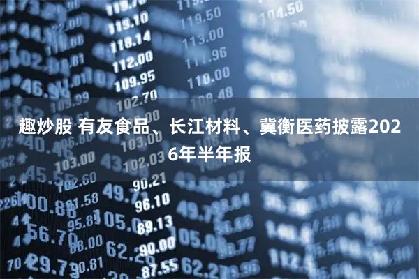 趣炒股 有友食品、长江材料、冀衡医药披露2026年半年报