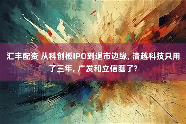 汇丰配资 从科创板IPO到退市边缘, 清越科技只用了三年, 广发和立信瞎了?